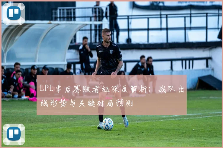 LPL季后赛败者组深度解析：战队出线形势与关键对局预测