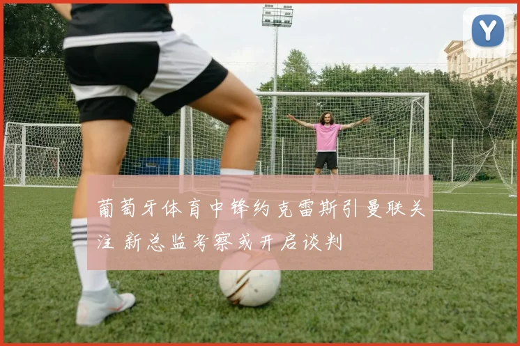 葡萄牙体育中锋约克雷斯引曼联关注 新总监考察或开启谈判