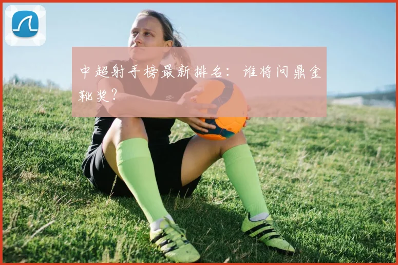 中超射手榜最新排名：谁将问鼎金靴奖？
