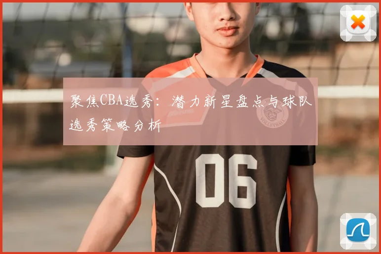 聚焦CBA选秀：潜力新星盘点与球队选秀策略分析