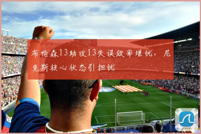 布伦森13助攻13失误效率堪忧，尼克斯核心状态引担忧