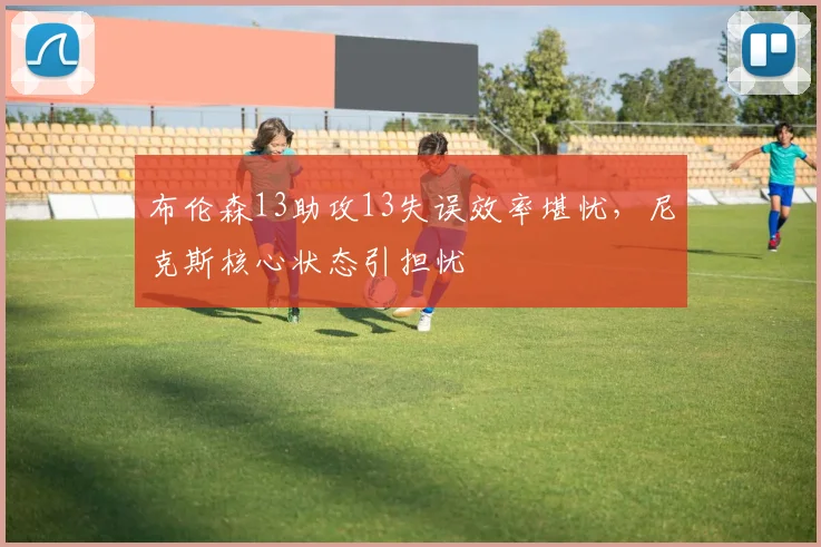 布伦森13助攻13失误效率堪忧,尼克斯核心状态引担忧