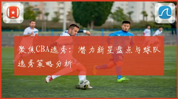 聚焦CBA选秀：潜力新星盘点与球队选秀策略分析